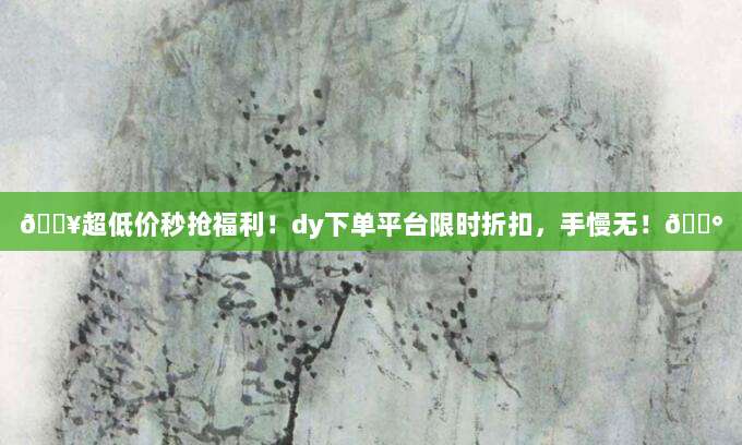 ?超低价秒抢福利！dy下单平台限时折扣，手慢无！?