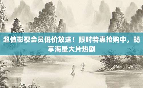 超值影视会员低价放送!限时特惠抢购中,畅享海量大片热剧