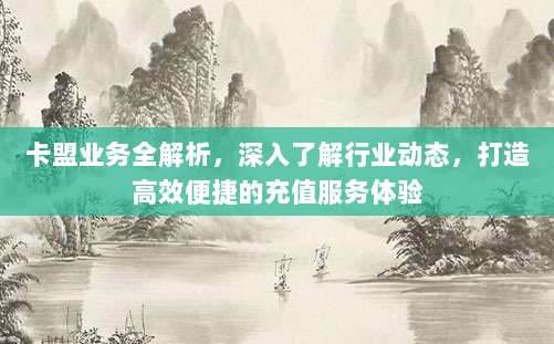卡盟业务全解析，深入了解行业动态，打造高效便捷的充值服务体验