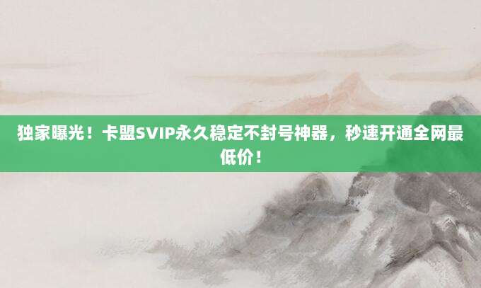 独家曝光！卡盟SVIP永久稳定不封号神器，秒速开通全网最低价！