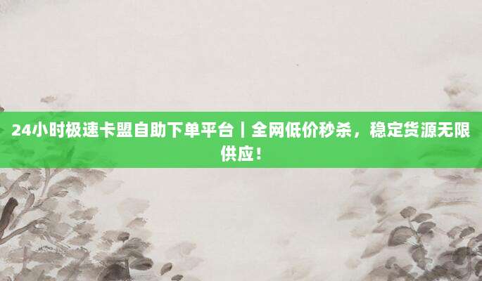 24小时极速卡盟自助下单平台|全网低价秒杀,稳定货源无限供应!