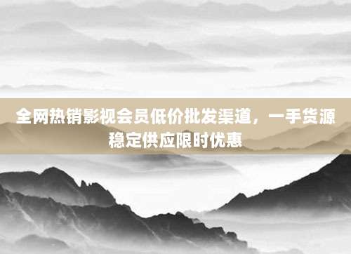 全网热销影视会员低价批发渠道,一手货源稳定供应限时优惠
