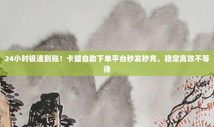 24小时极速到账!卡盟自助下单平台秒发秒充,稳定高效不等待