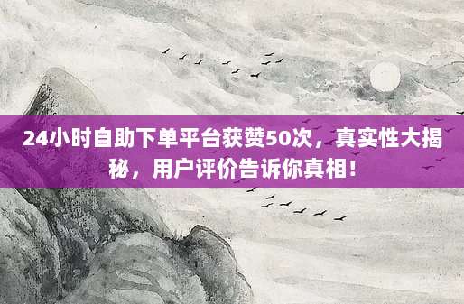 24小时自助下单平台获赞50次,真实性大揭秘,用户评价告诉你真相!