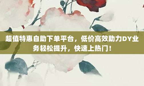 超值特惠自助下单平台,低价高效助力DY业务轻松提升,快速上热门!