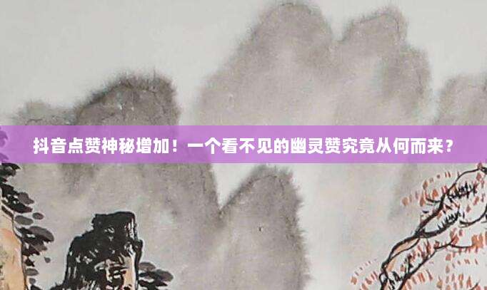 抖音点赞神秘增加！一个看不见的幽灵赞究竟从何而来？