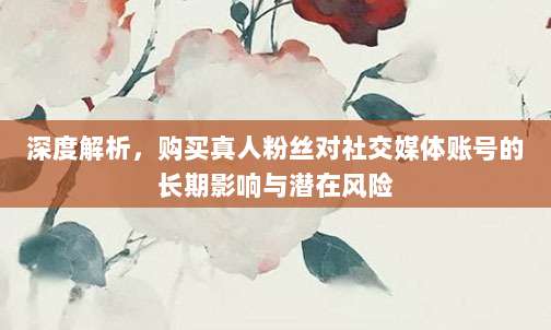 深度解析,购买真人粉丝对社交媒体账号的长期影响与潜在风险