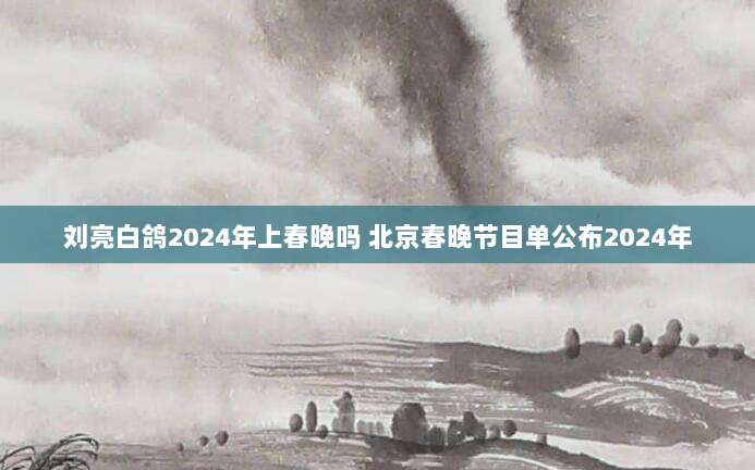 刘亮白鸽2024年上春晚吗 北京春晚节目单公布2024年
