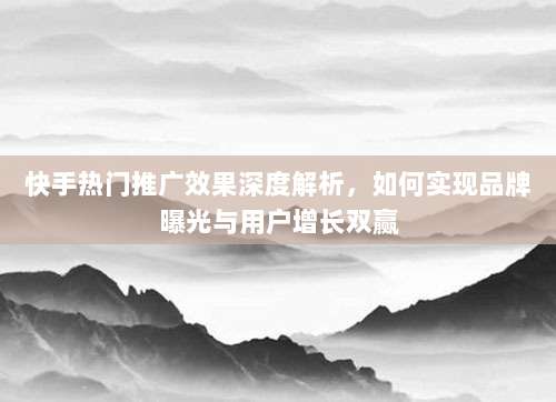 快手热门推广效果深度解析,如何实现品牌曝光与用户增长双赢