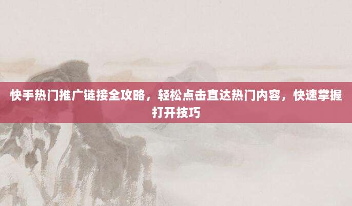 快手热门推广链接全攻略,轻松点击直达热门内容,快速掌握打开技巧