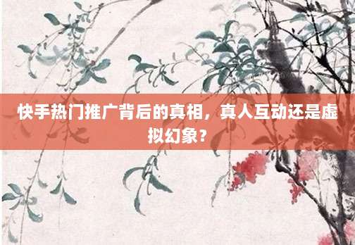 快手热门推广背后的真相,真人互动还是虚拟幻象?