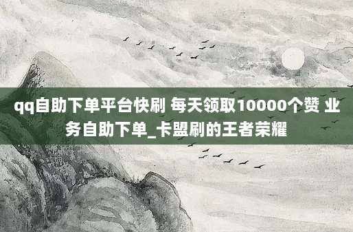 qq自助下单平台快刷 每天领取10000个赞 业务自助下单_卡盟刷的王者荣耀