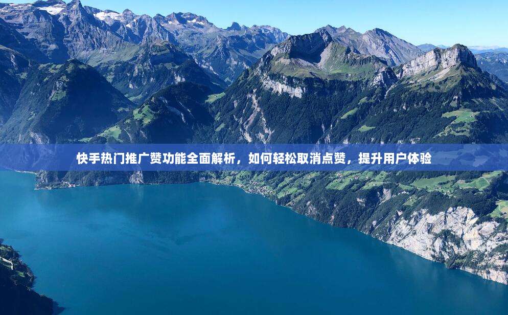 快手热门推广赞功能全面解析,如何轻松取消点赞,提升用户体验