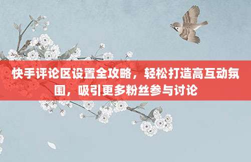 快手评论区设置全攻略,轻松打造高互动氛围,吸引更多粉丝参与讨论