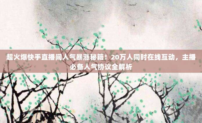 超火爆快手直播间人气暴涨秘籍!20万人同时在线互动,主播必备人气协议全解析