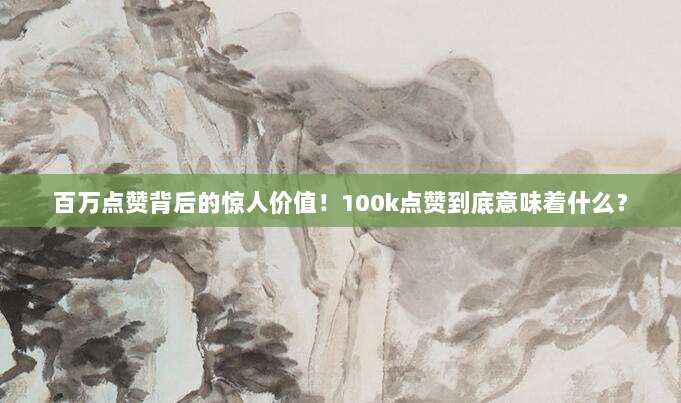 百万点赞背后的惊人价值!100k点赞到底意味着什么?
