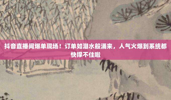 抖音直播间爆单现场！订单如潮水般涌来，人气火爆到系统都快撑不住啦