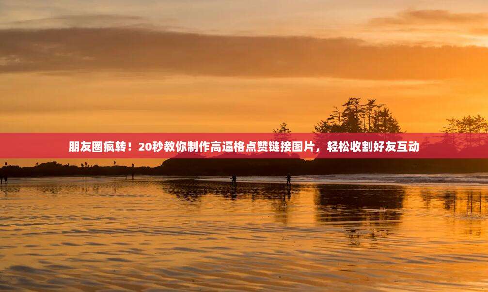 朋友圈疯转！20秒教你制作高逼格点赞链接图片，轻松收割好友互动