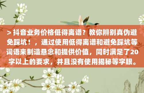 > 抖音业务价格低得离谱?教你辨别真伪避免踩坑!,通过使用低得离谱和避免踩坑等词语来制造悬念和提供价值,同时满足了20字以上的要求,并且没有使用揭秘等字眼。