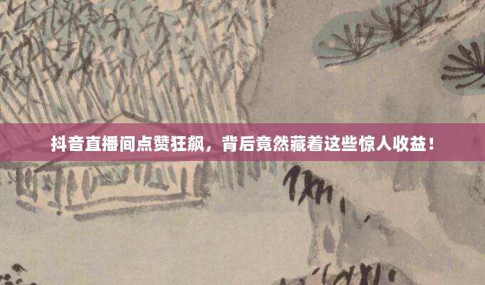 抖音直播间点赞狂飙，背后竟然藏着这些惊人收益！