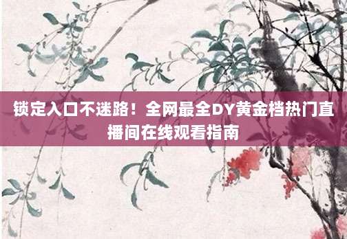 锁定入口不迷路!全网最全DY黄金档热门直播间在线观看指南