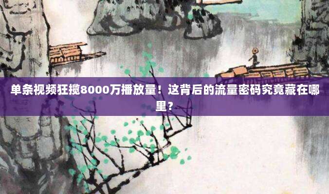 单条视频狂揽8000万播放量！这背后的流量密码究竟藏在哪里？