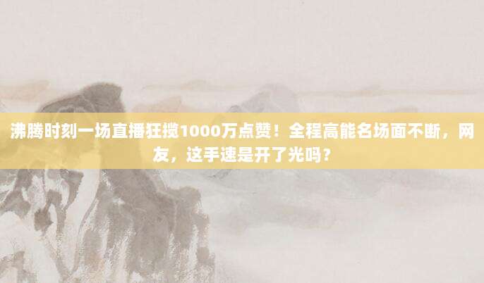 沸腾时刻一场直播狂揽1000万点赞！全程高能名场面不断，网友，这手速是开了光吗？