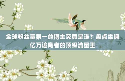 全球粉丝量第一的博主究竟是谁?盘点坐拥亿万追随者的顶级流量王