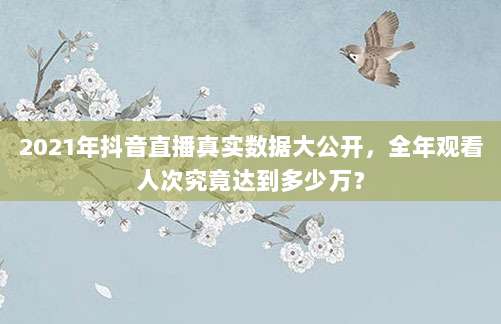 2021年抖音直播真实数据大公开,全年观看人次究竟达到多少万?