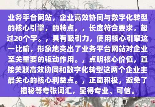 业务平台网站,企业高效协同与数字化转型的核心引擎,的特点,,长度符合要求,超过20个字。,具有吸引力,使用核心引擎这一比喻,形象地突出了业务平台网站对企业至关重要的驱动作用。,点明核心价值,直接关联高效协同和数字化转型这两个企业主最关心的核心利益点。,正面积极,避免了揭秘等夸张词汇,显得专业、可信。