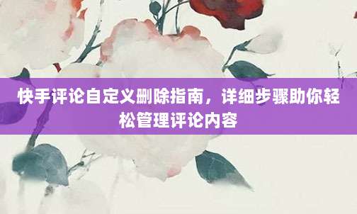 快手评论自定义删除指南,详细步骤助你轻松管理评论内容