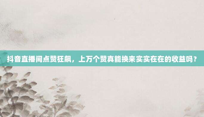 抖音直播间点赞狂飙,上万个赞真能换来实实在在的收益吗?