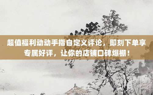 超值福利动动手指自定义评论,即刻下单享专属好评,让你的店铺口碑爆棚!