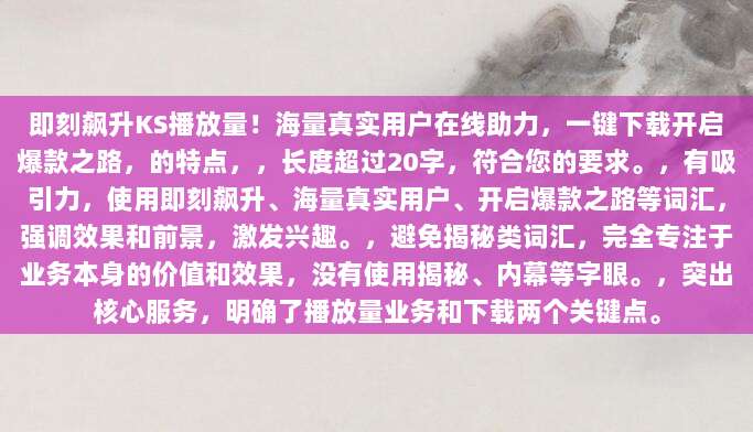 即刻飙升KS播放量！海量真实用户在线助力，一键下载开启爆款之路，的特点，，长度超过20字，符合您的要求。，有吸引力，使用即刻飙升、海量真实用户、开启爆款之路等词汇，强调效果和前景，激发兴趣。，避免揭秘类词汇，完全专注于业务本身的价值和效果，没有使用揭秘、内幕等字眼。，突出核心服务，明确了播放量业务和下载两个关键点。