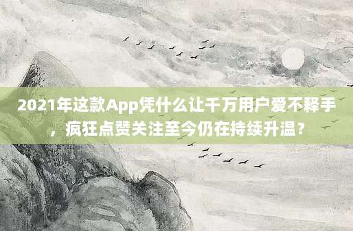 2021年这款App凭什么让千万用户爱不释手,疯狂点赞关注至今仍在持续升温?