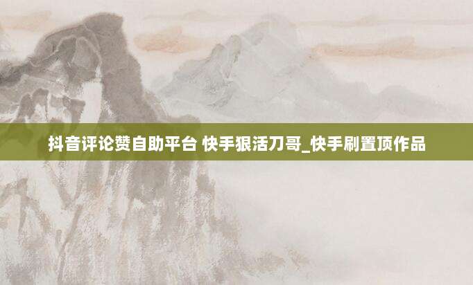 抖音评论赞自助平台 快手狠活刀哥_快手刷置顶作品