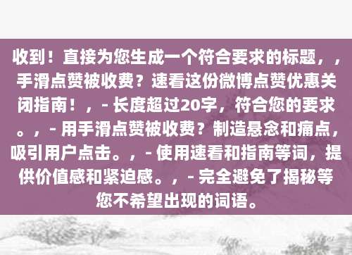收到!直接为您生成一个符合要求的标题,,手滑点赞被收费?速看这份微博点赞优惠关闭指南!,- 长度超过20字,符合您的要求。,- 用手滑点赞被收费?制造悬念和痛点,吸引用户点击。,- 使用速看和指南等词,提供价值感和紧迫感。,- 完全避免了揭秘等您不希望出现的词语。