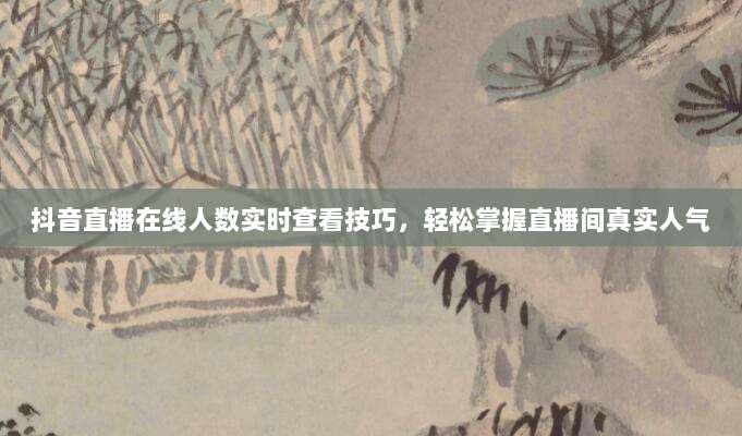 抖音直播在线人数实时查看技巧,轻松掌握直播间真实人气