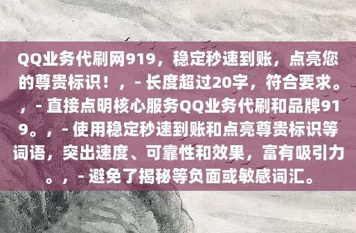 QQ业务代刷网919,稳定秒速到账,点亮您的尊贵标识!,- 长度超过20字,符合要求。,- 直接点明核心服务QQ业务代刷和品牌919。,- 使用稳定秒速到账和点亮尊贵标识等词语,突出速度、可靠性和效果,富有吸引力。,- 避免了揭秘等负面或敏感词汇。