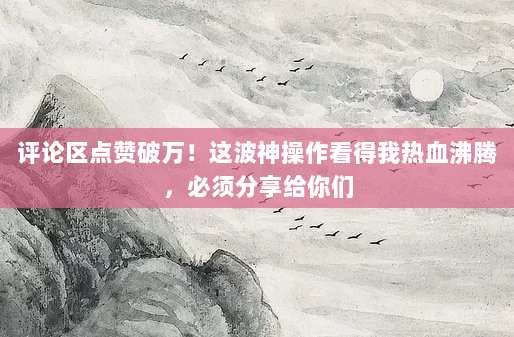 评论区点赞破万!这波神操作看得我热血沸腾,必须分享给你们