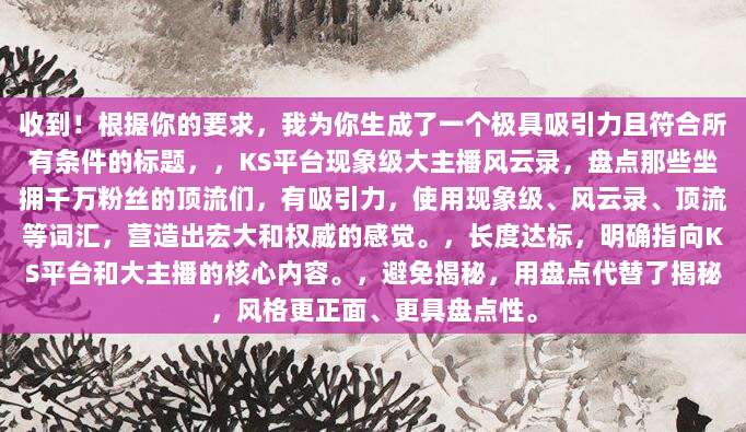 收到!根据你的要求,我为你生成了一个极具吸引力且符合所有条件的标题,,KS平台现象级大主播风云录,盘点那些坐拥千万粉丝的顶流们,有吸引力,使用现象级、风云录、顶流等词汇,营造出宏大和权威的感觉。,长度达标,明确指向KS平台和大主播的核心内容。,避免揭秘,用盘点代替了揭秘,风格更正面、更具盘点性。