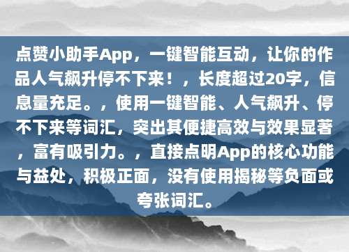 点赞小助手App，一键智能互动，让你的作品人气飙升停不下来！，长度超过20字，信息量充足。，使用一键智能、人气飙升、停不下来等词汇，突出其便捷高效与效果显著，富有吸引力。，直接点明App的核心功能与益处，积极正面，没有使用揭秘等负面或夸张词汇。