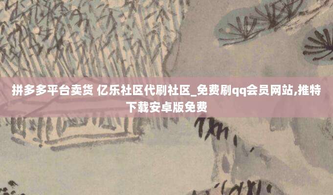 拼多多平台卖货 亿乐社区代刷社区_免费刷qq会员网站,推特下载安卓版免费