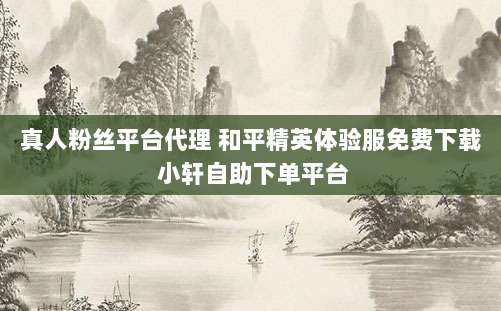真人粉丝平台代理 和平精英体验服免费下载 小轩自助下单平台